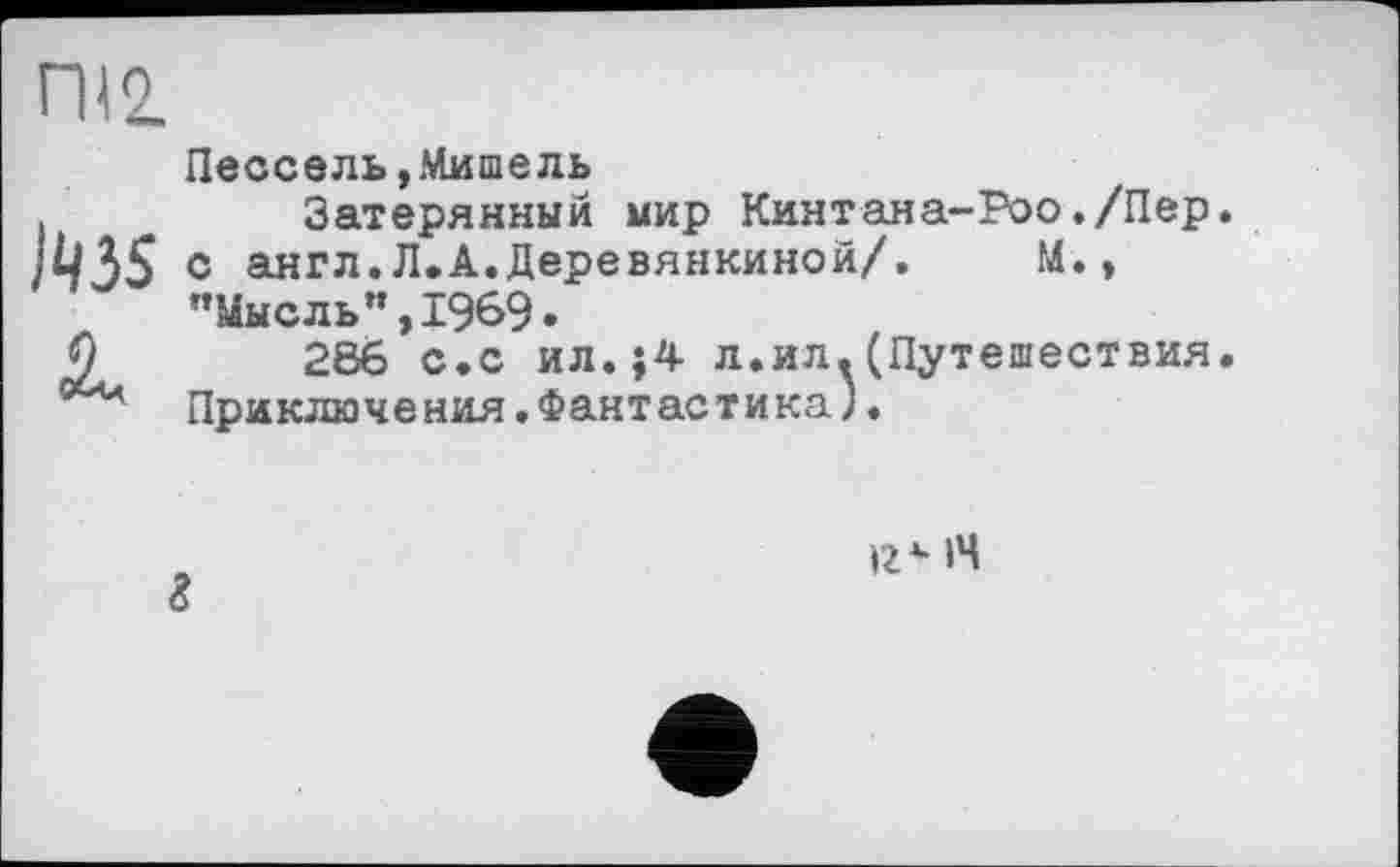 ﻿ГН2.
Пессель,Мишель
I	Затерянный мир Кинтана-Роо./Пер.
)Ц35 с англ.Л.А.Деревянкиной/. М., ’’Мысль ”,1969.
О	266 с.с ил.}4 л.ил.(Путешествия.
004 Приключения. Фантастика).
г
14